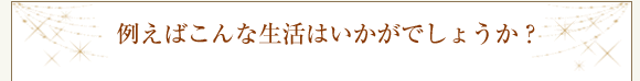 例えばこんな生活はいかがでしょうか?