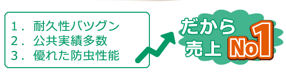 １．耐久性バツグン
２．公共実績多数
３．優れた防虫性能
だから
売上ナンバー１