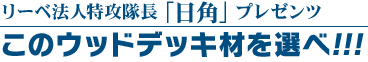 リーベ法人特攻隊長「コブラ上原」プレゼンツ
このウッドデッキ材を選べ！！！